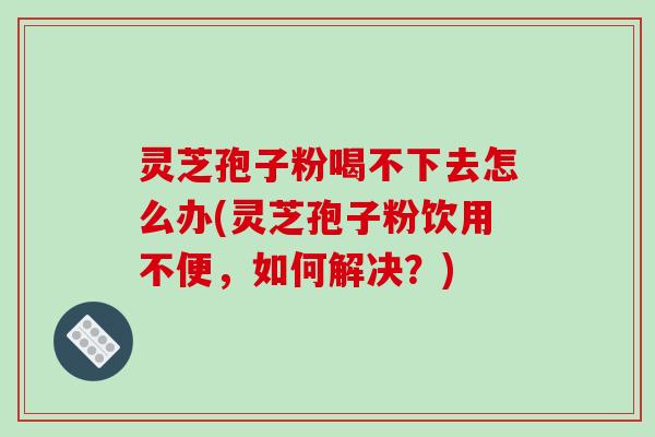 灵芝孢子粉喝不下去怎么办(灵芝孢子粉饮用不便，如何解决？)