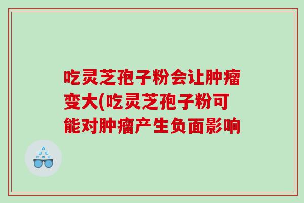 吃灵芝孢子粉会让变大(吃灵芝孢子粉可能对产生负面影响