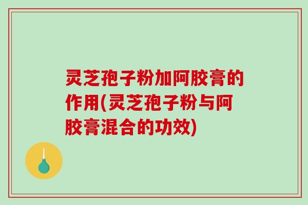 灵芝孢子粉加阿胶膏的作用(灵芝孢子粉与阿胶膏混合的功效)