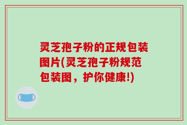 灵芝孢子粉的正规包装图片(灵芝孢子粉规范包装图，护你健康!)
