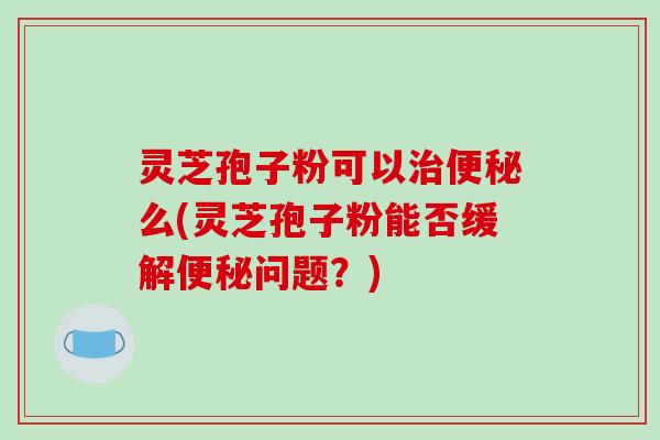 灵芝孢子粉可以么(灵芝孢子粉能否缓解问题？)