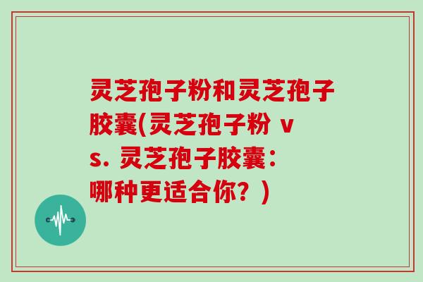 灵芝孢子粉和灵芝孢子胶囊(灵芝孢子粉 vs. 灵芝孢子胶囊：哪种更适合你？)