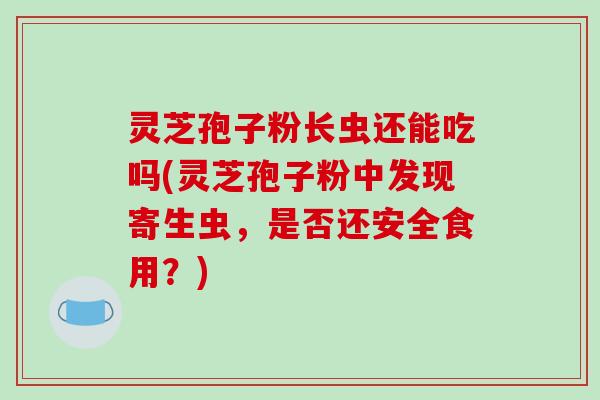 灵芝孢子粉长虫还能吃吗(灵芝孢子粉中发现寄生虫，是否还安全食用？)