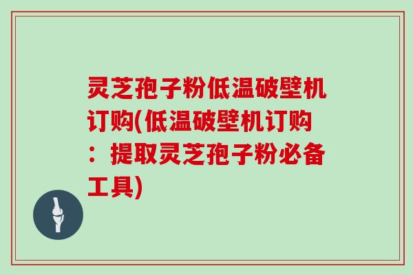 灵芝孢子粉低温破壁机订购(低温破壁机订购：提取灵芝孢子粉必备工具)