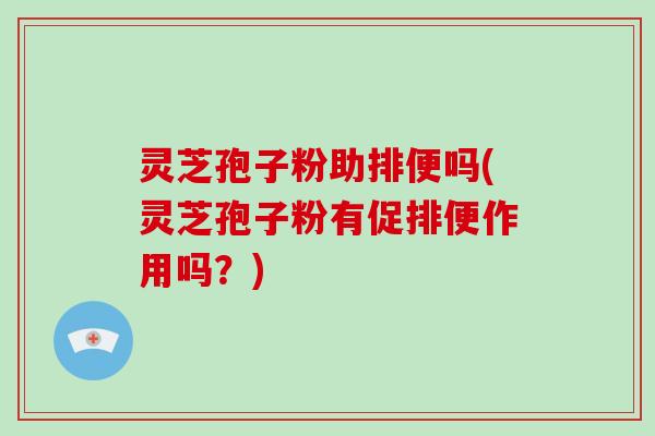 灵芝孢子粉助排便吗(灵芝孢子粉有促排便作用吗？)