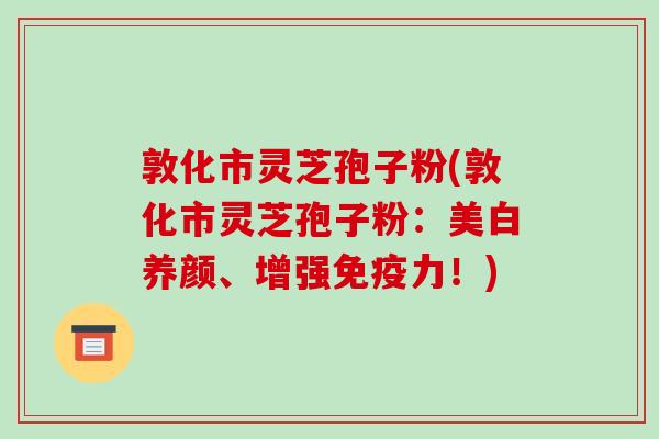 敦化市灵芝孢子粉(敦化市灵芝孢子粉：美白养颜、增强免疫力！)
