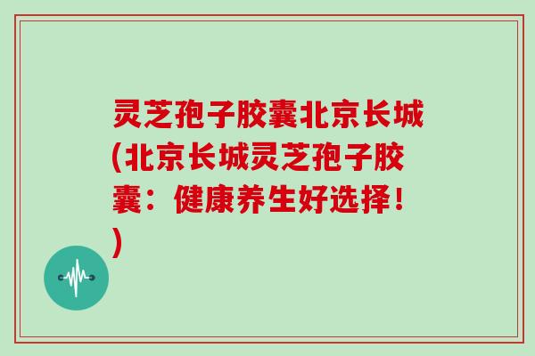 灵芝孢子胶囊北京长城(北京长城灵芝孢子胶囊：健康养生好选择！)
