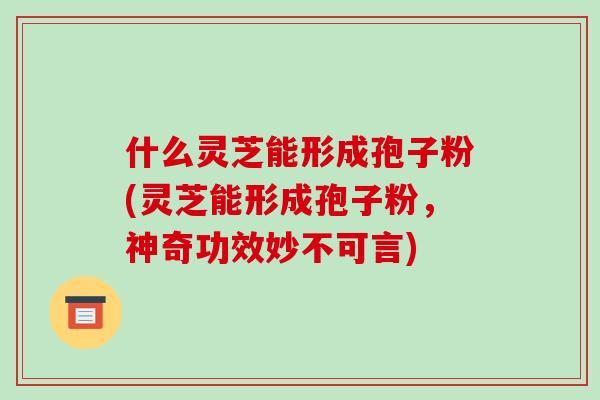 什么灵芝能形成孢子粉(灵芝能形成孢子粉，神奇功效妙不可言)