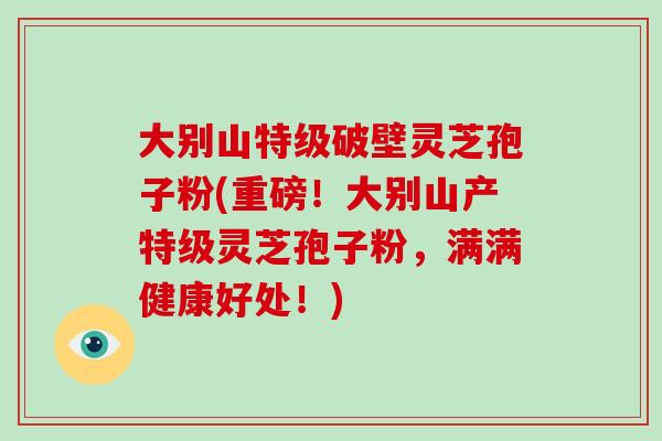 大别山特级破壁灵芝孢子粉(重磅！大别山产特级灵芝孢子粉，满满健康好处！)