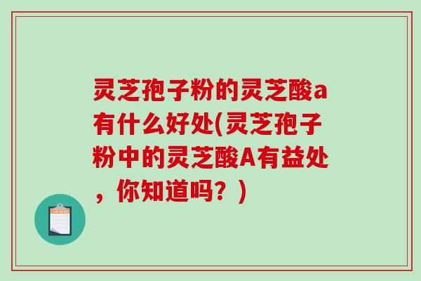 灵芝孢子粉的灵芝酸a有什么好处(灵芝孢子粉中的灵芝酸A有益处，你知道吗？)