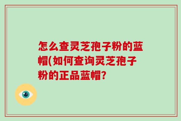 怎么查灵芝孢子粉的蓝帽(如何查询灵芝孢子粉的正品蓝帽？