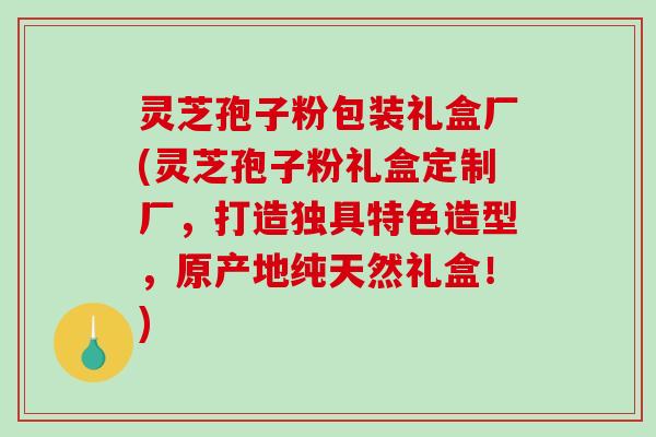 灵芝孢子粉包装礼盒厂(灵芝孢子粉礼盒定制厂，打造独具特色造型，原产地纯天然礼盒！)