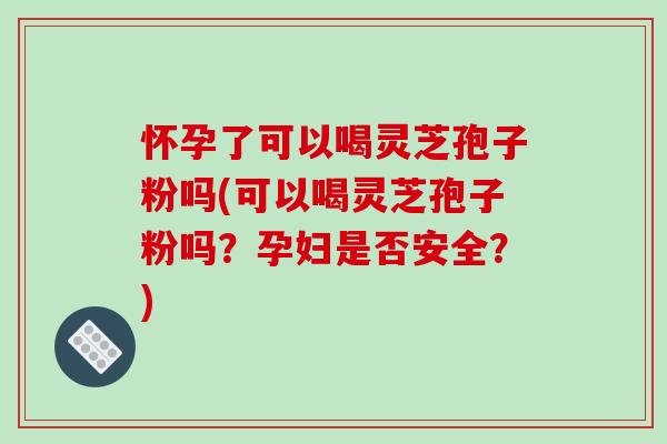 怀孕了可以喝灵芝孢子粉吗(可以喝灵芝孢子粉吗？孕妇是否安全？)