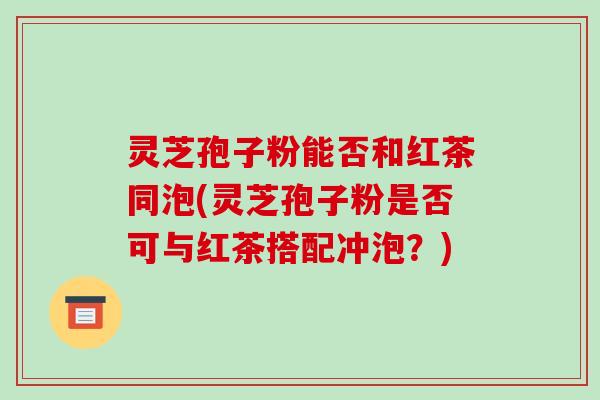 灵芝孢子粉能否和红茶同泡(灵芝孢子粉是否可与红茶搭配冲泡?) 灵芝孢子粉能否和红茶同泡(灵芝孢子粉是否可与红茶搭配冲泡?)