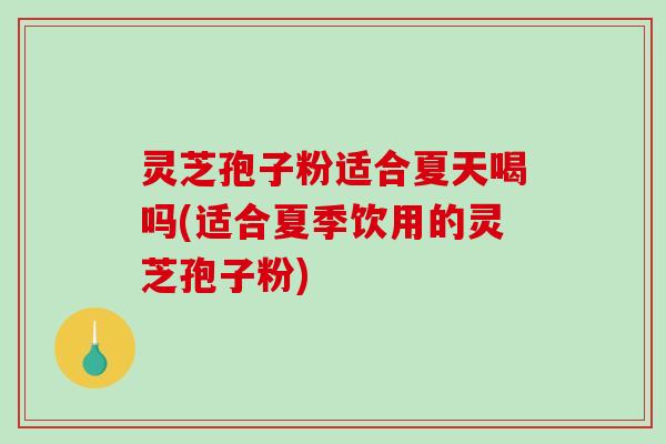 灵芝孢子粉适合夏天喝吗(适合夏季饮用的灵芝孢子粉)