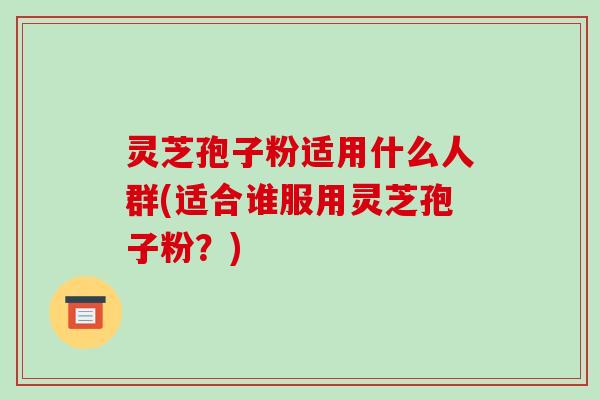 灵芝孢子粉适用什么人群(适合谁服用灵芝孢子粉？)