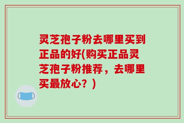 灵芝孢子粉去哪里买到正品的好(购买正品灵芝孢子粉推荐,去哪里买放心?) 灵芝孢子粉去哪里买到正品的好(购买正品灵芝孢子粉推荐,去哪里买放心?)