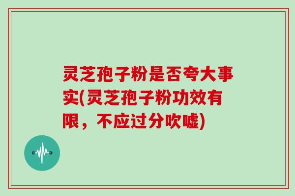 灵芝孢子粉是否夸大事实(灵芝孢子粉功效有限，不应过分吹嘘)