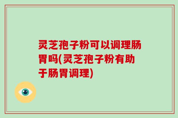 灵芝孢子粉可以调理肠胃吗(灵芝孢子粉有助于肠胃调理)