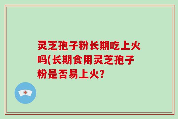 灵芝孢子粉长期吃上火吗(长期食用灵芝孢子粉是否易上火？