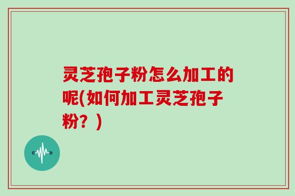 灵芝孢子粉怎么加工的呢(如何加工灵芝孢子粉?) 灵芝孢子粉怎么加工的呢(如何加工灵芝孢子粉?)