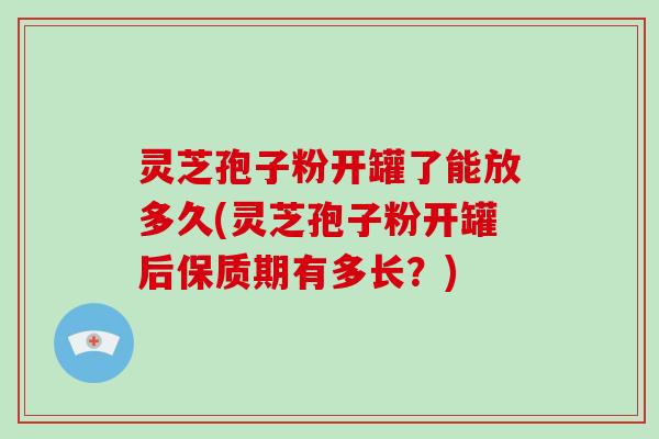 灵芝孢子粉开罐了能放多久(灵芝孢子粉开罐后保质期有多长？)