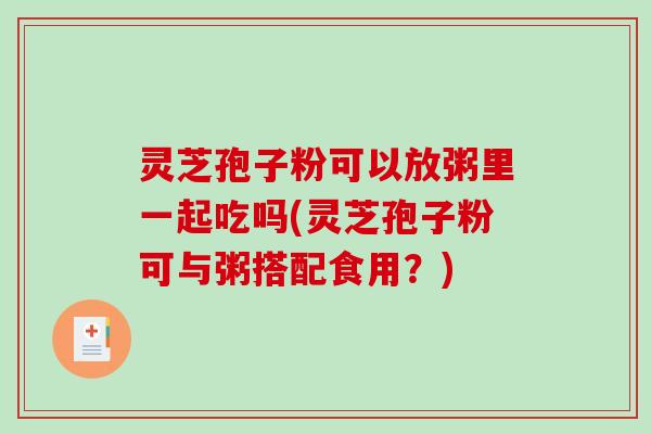 灵芝孢子粉可以放粥里一起吃吗(灵芝孢子粉可与粥搭配食用?) 灵芝孢子粉可以放粥里一起吃吗(灵芝孢子粉可与粥搭配食用?)