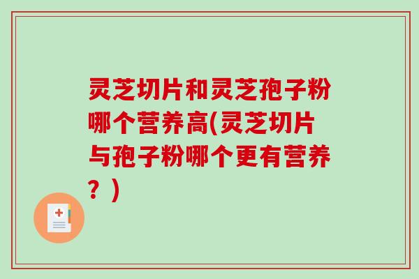 灵芝切片和灵芝孢子粉哪个营养高(灵芝切片与孢子粉哪个更有营养？)