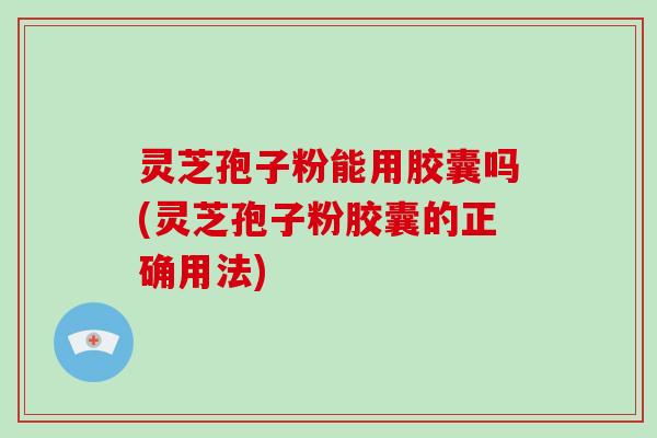 灵芝孢子粉能用胶囊吗(灵芝孢子粉胶囊的正确用法)