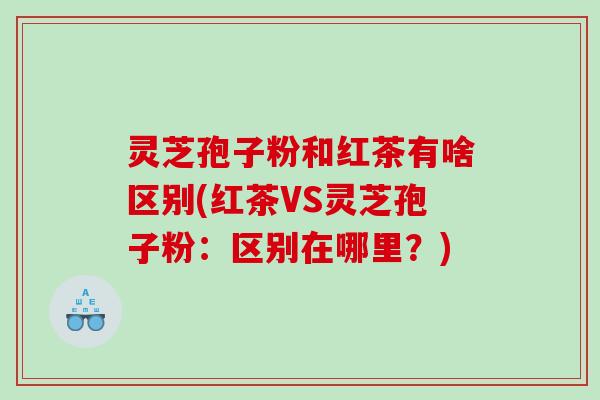 灵芝孢子粉和红茶有啥区别(红茶VS灵芝孢子粉:区别在哪里?) 灵芝孢子粉和红茶有啥区别(红茶VS灵芝孢子粉:区别在哪里?)