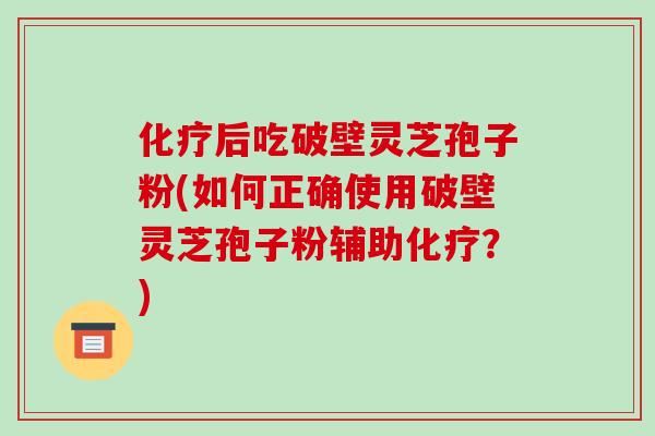 后吃破壁灵芝孢子粉(如何正确使用破壁灵芝孢子粉辅助？)