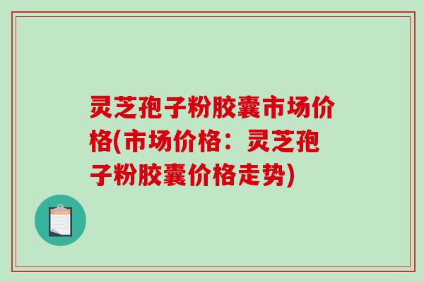 灵芝孢子粉胶囊市场价格(市场价格：灵芝孢子粉胶囊价格走势)