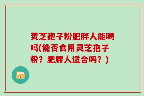 灵芝孢子粉人能喝吗(能否食用灵芝孢子粉?人适合吗?) 灵芝孢子粉人能喝吗(能否食用灵芝孢子粉?人适合吗?)