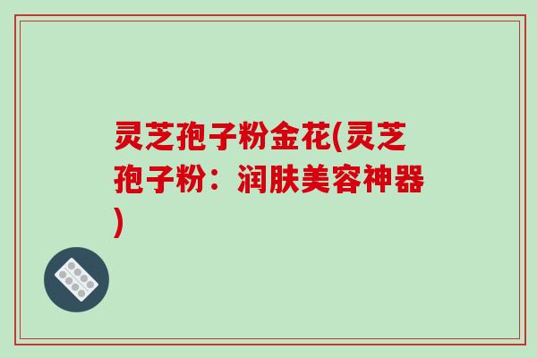 灵芝孢子粉金花(灵芝孢子粉：润肤美容神器)