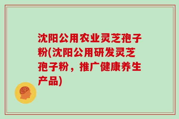 沈阳公用农业灵芝孢子粉(沈阳公用研发灵芝孢子粉，推广健康养生产品)