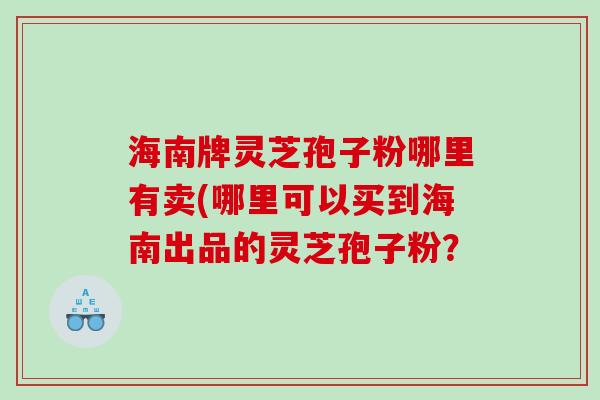 海南牌灵芝孢子粉哪里有卖(哪里可以买到海南出品的灵芝孢子粉？