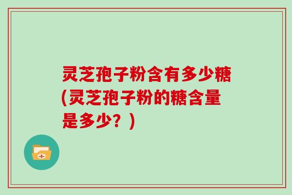 灵芝孢子粉含有多少糖(灵芝孢子粉的糖含量是多少？)