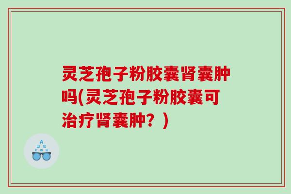 灵芝孢子粉胶囊囊肿吗(灵芝孢子粉胶囊可囊肿？)