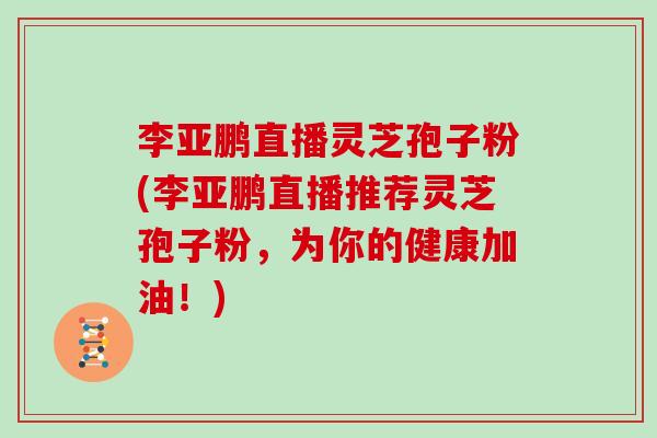 李亚鹏直播灵芝孢子粉(李亚鹏直播推荐灵芝孢子粉,为你的健康加油!) 李亚鹏直播灵芝孢子粉(李亚鹏直播推荐灵芝孢子粉,为你的健康加油!)