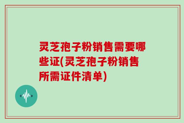 灵芝孢子粉销售需要哪些证(灵芝孢子粉销售所需证件清单) 灵芝孢子粉销售需要哪些证(灵芝孢子粉销售所需证件清单)