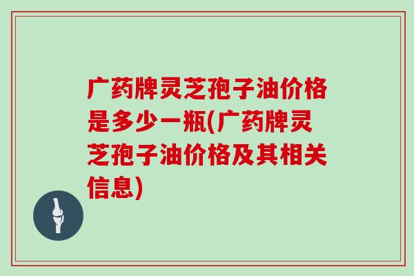 广药牌灵芝孢子油价格是多少一瓶(广药牌灵芝孢子油价格及其相关信息)