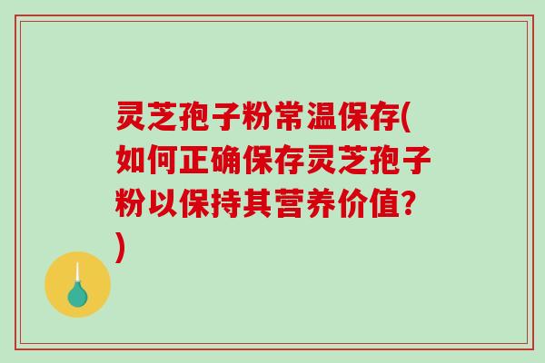 灵芝孢子粉常温保存(如何正确保存灵芝孢子粉以保持其营养价值？)