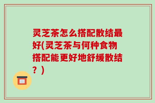 灵芝茶怎么搭配散结好(灵芝茶与何种食物搭配能更好地舒缓散结？)