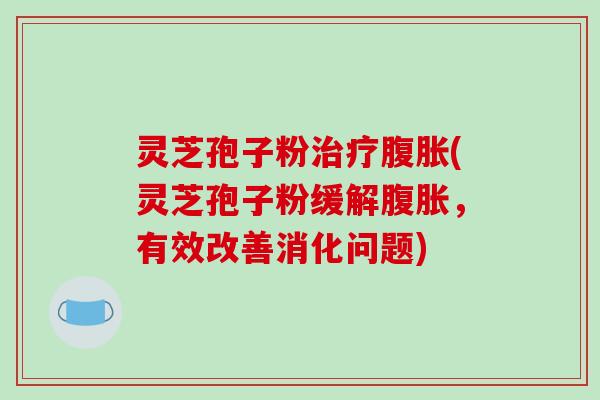 灵芝孢子粉腹胀(灵芝孢子粉缓解腹胀，有效改善消化问题)