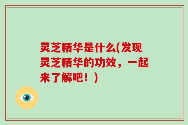 灵芝精华是什么(发现灵芝精华的功效，一起来了解吧！)