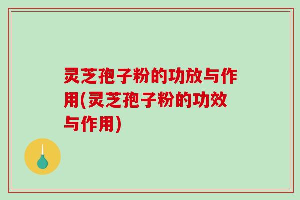 灵芝孢子粉的功放与作用(灵芝孢子粉的功效与作用)
