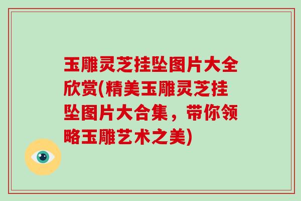 玉雕灵芝挂坠图片大全欣赏(精美玉雕灵芝挂坠图片大合集，带你领略玉雕艺术之美)