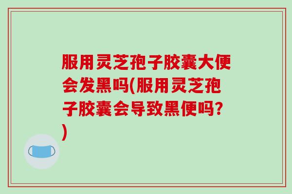 服用灵芝孢子胶囊大便会发黑吗(服用灵芝孢子胶囊会导致黑便吗？)