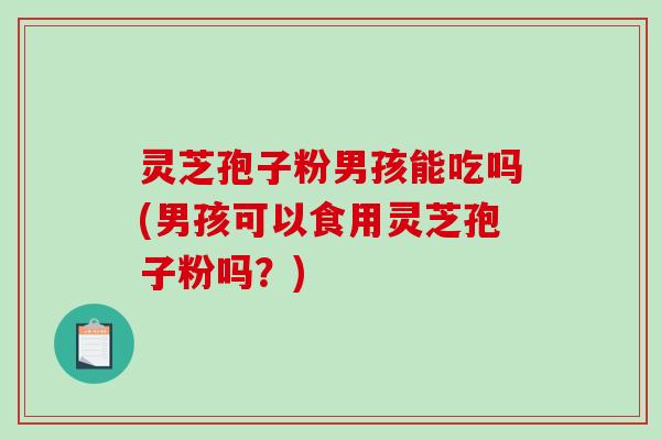 灵芝孢子粉男孩能吃吗(男孩可以食用灵芝孢子粉吗？)