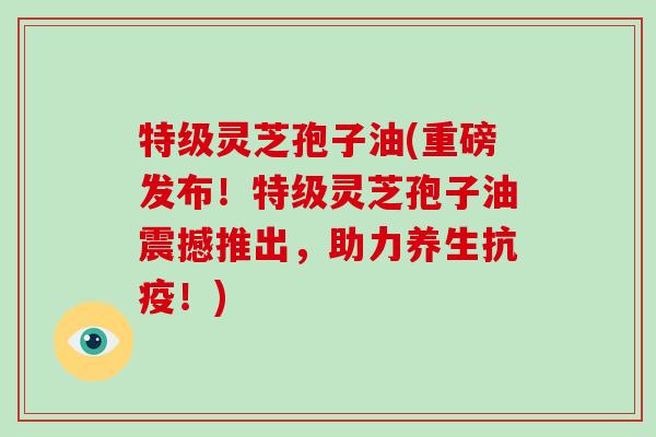 特级灵芝孢子油(重磅发布！特级灵芝孢子油震撼推出，助力养生抗疫！)